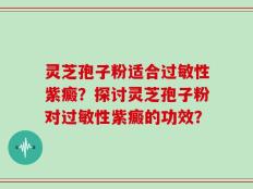 灵芝孢子粉适合过敏性紫癜？探讨灵芝孢子粉对过敏性紫癜的功效？