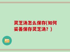 灵芝汤怎么保存(如何妥善保存灵芝汤？)