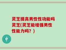 灵芝提高男性性功能吗灵芝(灵芝能增强男性性能力吗？)