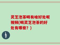 灵芝泡茶喝有啥好处呢视频(喝灵芝泡茶的好处有哪些？)