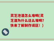 灵芝泡酒怎么难喝(灵芝酒为什么这么难喝？快来了解制作误区！)