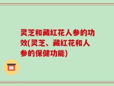 灵芝和藏红花人参的功效(灵芝、藏红花和人参的保健功能)