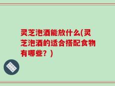 灵芝泡酒能放什么(灵芝泡酒的适合搭配食物有哪些？)