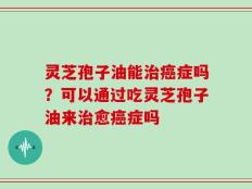 灵芝孢子油能治癌症吗？可以通过吃灵芝孢子油来治愈癌症吗