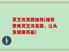 灵芝洗发露推荐(推荐使用灵芝洗发露，让头发健康亮丽)
