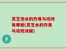 灵芝泡水的作用与功效有哪些(灵芝水的作用与功效详解)