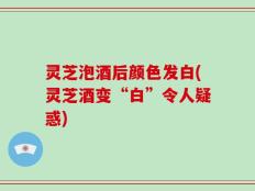 灵芝泡酒后颜色发白(灵芝酒变“白”令人疑惑)