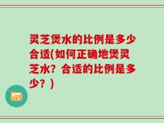 灵芝煲水的比例是多少合适(如何正确地煲灵芝水？合适的比例是多少？)