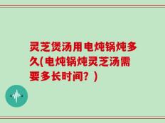 灵芝煲汤用电炖锅炖多久(电炖锅炖灵芝汤需要多长时间？)