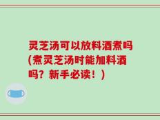 灵芝汤可以放料酒煮吗(煮灵芝汤时能加料酒吗？新手必读！)