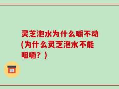 灵芝泡水为什么嚼不动(为什么灵芝泡水不能咀嚼？)
