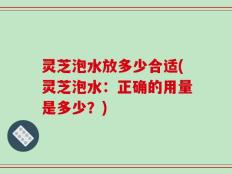 灵芝泡水放多少合适(灵芝泡水：正确的用量是多少？)