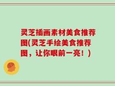 灵芝插画素材美食推荐图(灵芝手绘美食推荐图，让你眼前一亮！)
