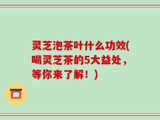 灵芝泡茶叶什么功效(喝灵芝茶的5大益处，等你来了解！)