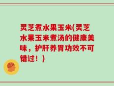 灵芝煮水果玉米(灵芝水果玉米煮汤的健康美味，护肝养胃功效不可错过！)