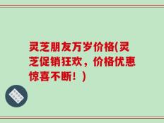灵芝朋友万岁价格(灵芝促销狂欢，价格优惠惊喜不断！)