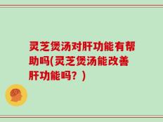 灵芝煲汤对肝功能有帮助吗(灵芝煲汤能改善肝功能吗？)