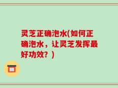 灵芝正确泡水(如何正确泡水，让灵芝发挥最好功效？)