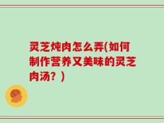 灵芝炖肉怎么弄(如何制作营养又美味的灵芝肉汤？)
