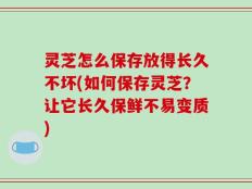 灵芝怎么保存放得长久不坏(如何保存灵芝？让它长久保鲜不易变质)
