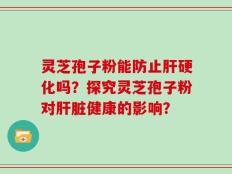 灵芝孢子粉能防止肝硬化吗？探究灵芝孢子粉对肝脏健康的影响？