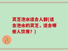 灵芝泡水适合人群(适合泡水的灵芝，适合哪些人饮用？)