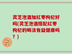 灵芝泡酒加红枣枸杞好吗(灵芝泡酒搭配红枣枸杞的喝法有益健康吗？)