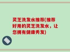 灵芝洗发水推荐(推荐好用的灵芝洗发水，让您拥有健康秀发)