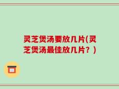 灵芝煲汤要放几片(灵芝煲汤最佳放几片？)