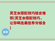 灵芝水搭配技巧组合推荐(灵芝水搭配技巧，让你喝出最佳养分组合)