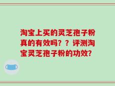 淘宝上买的灵芝孢子粉真的有效吗？？评测淘宝灵芝孢子粉的功效？