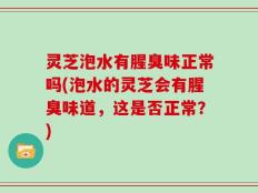 灵芝泡水有腥臭味正常吗(泡水的灵芝会有腥臭味道，这是否正常？)