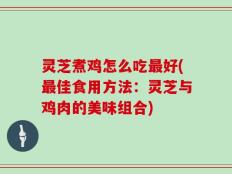 灵芝煮鸡怎么吃最好(最佳食用方法：灵芝与鸡肉的美味组合)