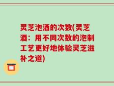 灵芝泡酒的次数(灵芝酒：用不同次数的泡制工艺更好地体验灵芝滋补之道)