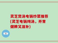 灵芝煲汤电锅炒菜推荐(灵芝电锅炖汤，开胃健脾又滋补)
