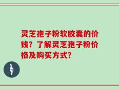 灵芝孢子粉软胶囊的价钱？了解灵芝孢子粉价格及购买方式？