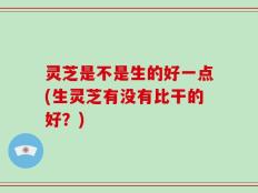 灵芝是不是生的好一点(生灵芝有没有比干的好？)