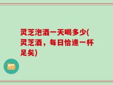 灵芝泡酒一天喝多少(灵芝酒，每日恰逢一杯足矣)