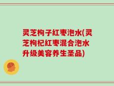 灵芝枸子红枣泡水(灵芝枸杞红枣混合泡水 升级美容养生圣品)