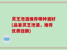 灵芝泡酒推荐哪种酒好(品鉴灵芝泡酒，推荐优质佳酿)