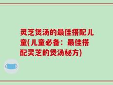 灵芝煲汤的最佳搭配儿童(儿童必备：最佳搭配灵芝的煲汤秘方)