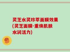 灵芝水灵珍萃面膜效果(灵芝面膜-重焕肌肤水润活力)