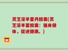 灵芝淫羊藿丹胶囊(灵芝淫羊藿胶囊：强身健体，促进健康。)