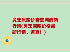 灵芝原浆价格查询最新行情(灵芝原浆价格最新行情，速查！)