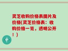 灵芝收购价格表图片及价格(灵芝价格表：收购价格一览，透明公开！)