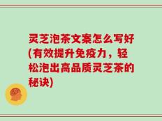 灵芝泡茶文案怎么写好(有效提升免疫力，轻松泡出高品质灵芝茶的秘诀)