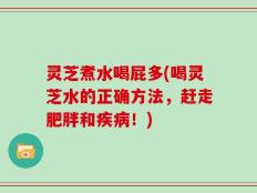灵芝煮水喝屁多(喝灵芝水的正确方法，赶走肥胖和疾病！)