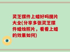 灵芝摆件上蜡好吗图片大全(分享多张灵芝摆件蜡烛照片，看看上蜡的效果如何)