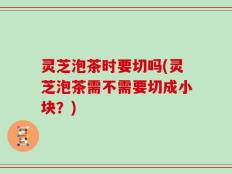灵芝泡茶时要切吗(灵芝泡茶需不需要切成小块？)