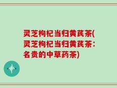 灵芝枸杞当归黄芪茶(灵芝枸杞当归黄芪茶：名贵的中草药茶)